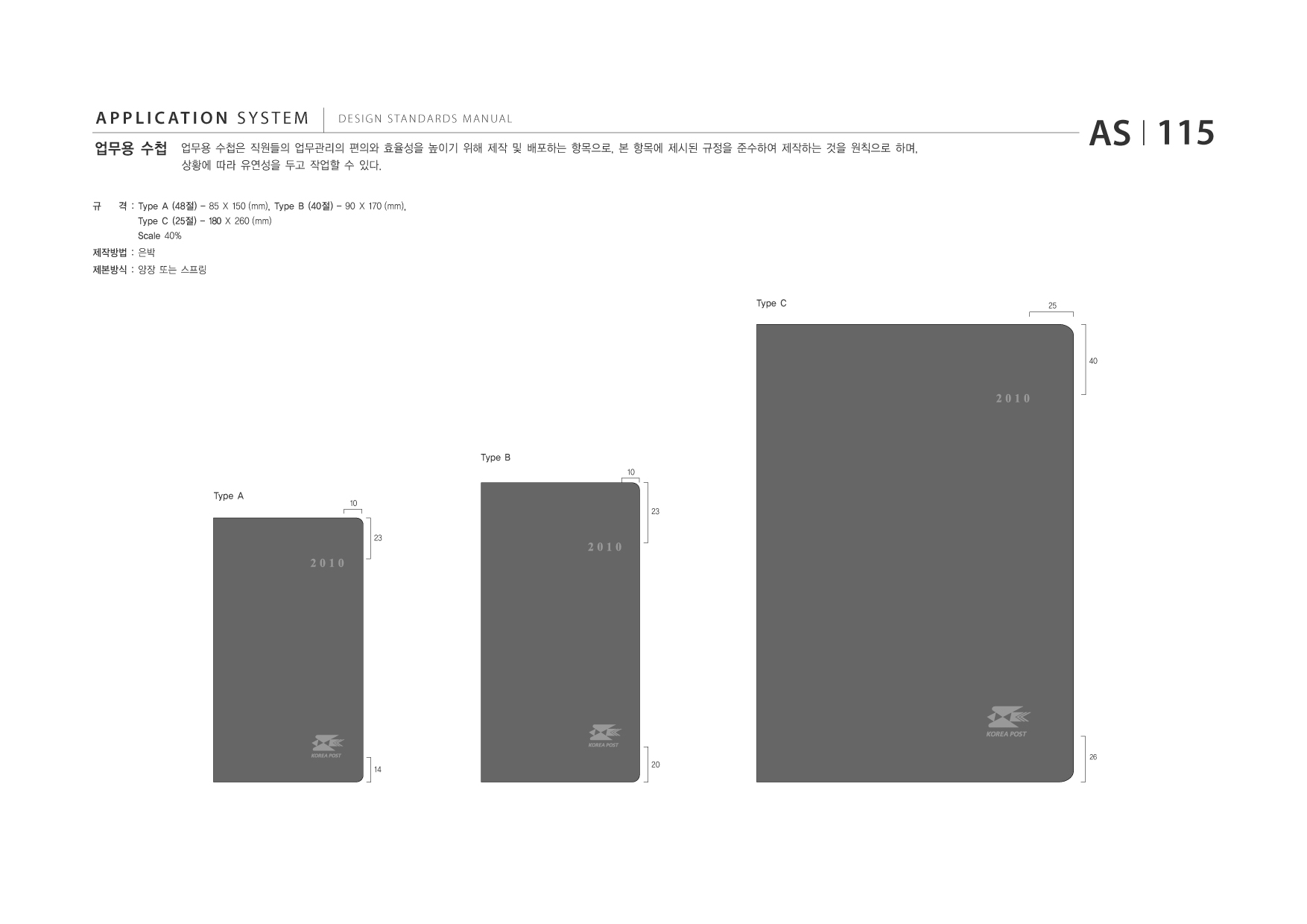 APPLICATION SYSTEM 업무용 수첩  DESIGN STANDARDS MANUAL  업무용 수첩은 직원들의 업무관리의 편의와 효율성을 높이기 위해 제작 및 배포하는 항목으로, 본 항목에 제시된 규정을 준수하여 제작하는 것을 원칙으로 하며, 상황에 따라 유연성을 두고 작업할 수 있다.  AS I 115  규  격 : Type A (48절) - 85 X 150 (mm), Type B (40절) - 90 X 170 (mm), Type C (25절) - 180 X 260 (mm) Scale 40%  제작방법 : 은박 제본방식 : 양장 또는 스프링 Type C  25  40  Type B 10  Type A  10  23 23  14  20  26